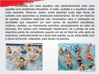 Atividades em meio aquático são particularmente úteis para
aqueles com problemas articulares. A visão, audição e o equilíbrio estão
mais expostos. Deve-se, assim, evitar esportes onde haja riscos de
colisões com oponentes ou obstáculos estacionários. Se há um histórico
de quedas, cuidados especiais são necessários para a realização de
atividades que requerem um bom senso de equilíbrio (escaladas,
ciclismo, corridas, ou meramente caminhar, principalmente ao redor de
piscinas). Em idosos com medicação hipotensiva, há o perigo de uma
repentina perda de consciência quando em pé no final de uma série de
exercícios, particularmente se o local está quente, ou as veias estão com
o tônus diminuído, relaxadas, pelo tempo na piscina.
 