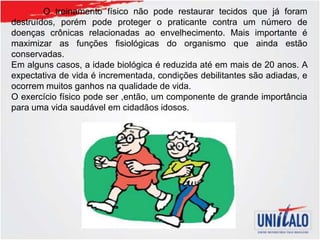 O treinamento físico não pode restaurar tecidos que já foram
destruídos, porém pode proteger o praticante contra um número de
doenças crônicas relacionadas ao envelhecimento. Mais importante é
maximizar as funções fisiológicas do organismo que ainda estão
conservadas.
Em alguns casos, a idade biológica é reduzida até em mais de 20 anos. A
expectativa de vida é incrementada, condições debilitantes são adiadas, e
ocorrem muitos ganhos na qualidade de vida.
O exercício físico pode ser ,então, um componente de grande importância
para uma vida saudável em cidadãos idosos.
 