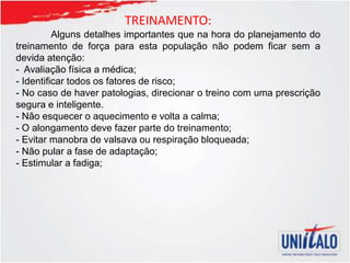 TREINAMENTO:
Alguns detalhes importantes que na hora do planejamento do
treinamento de força para esta população não podem ficar sem a
devida atenção:
- Avaliação física a médica;
- Identificar todos os fatores de risco;
- No caso de haver patologias, direcionar o treino com uma prescrição
segura e inteligente.
- Não esquecer o aquecimento e volta a calma;
- O alongamento deve fazer parte do treinamento;
- Evitar manobra de valsava ou respiração bloqueada;
- Não pular a fase de adaptação;
- Estimular a fadiga;
 