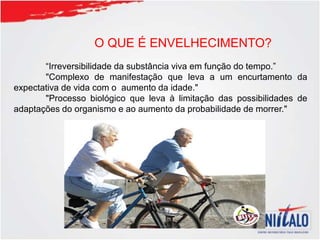 O QUE É ENVELHECIMENTO?
“Irreversibilidade da substância viva em função do tempo.”
"Complexo de manifestação que leva a um encurtamento da
expectativa de vida com o aumento da idade."
"Processo biológico que leva à limitação das possibilidades de
adaptações do organismo e ao aumento da probabilidade de morrer."
 