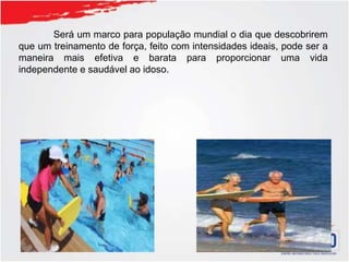 Será um marco para população mundial o dia que descobrirem
que um treinamento de força, feito com intensidades ideais, pode ser a
maneira mais efetiva e barata para proporcionar uma vida
independente e saudável ao idoso.
 