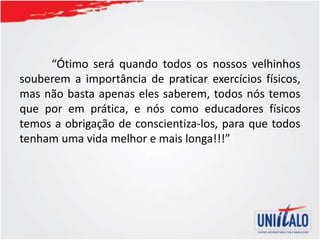 “Ótimo será quando todos os nossos velhinhos
souberem a importância de praticar exercícios físicos,
mas não basta apenas eles saberem, todos nós temos
que por em prática, e nós como educadores físicos
temos a obrigação de conscientiza-los, para que todos
tenham uma vida melhor e mais longa!!!”
 