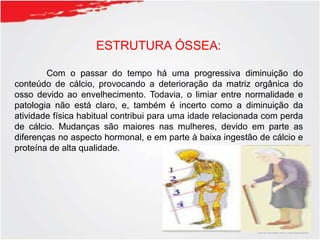 ESTRUTURA ÓSSEA:
Com o passar do tempo há uma progressiva diminuição do
conteúdo de cálcio, provocando a deterioração da matriz orgânica do
osso devido ao envelhecimento. Todavia, o limiar entre normalidade e
patologia não está claro, e, também é incerto como a diminuição da
atividade física habitual contribui para uma idade relacionada com perda
de cálcio. Mudanças são maiores nas mulheres, devido em parte as
diferenças no aspecto hormonal, e em parte à baixa ingestão de cálcio e
proteína de alta qualidade.
 