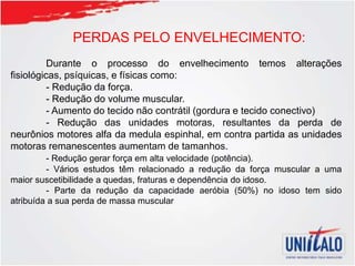PERDAS PELO ENVELHECIMENTO:
Durante o processo do envelhecimento temos alterações
fisiológicas, psíquicas, e físicas como:
- Redução da força.
- Redução do volume muscular.
- Aumento do tecido não contrátil (gordura e tecido conectivo)
- Redução das unidades motoras, resultantes da perda de
neurônios motores alfa da medula espinhal, em contra partida as unidades
motoras remanescentes aumentam de tamanhos.
- Redução gerar força em alta velocidade (potência).
- Vários estudos têm relacionado a redução da força muscular a uma
maior suscetibilidade a quedas, fraturas e dependência do idoso.
- Parte da redução da capacidade aeróbia (50%) no idoso tem sido
atribuída a sua perda de massa muscular
 