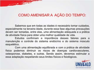 COMO AMENISAR A AÇÃO DO TEMPO:
Sabemos que em todas as idades é necessário tomar cuidados,
especialmente na terceira idade, durante essa fase algumas precauções
devem ser tomadas, entre elas, uma alimentação adequada e a prática
de atividade física para obter uma melhor qualidade de vida.
Estudos confirmam a importância desses fatores para a
manutenção e controle do sistema endócrino e do sistema músculo
esquelético.
Com uma alimentação equilibrada e com a prática de atividade
física podemos diminuir os riscos de doenças cardiovasculares,
osteoporose, diabetes, e outras. Sendo assim, devemos estimular a
essa adaptação respeitando seus limites físicos e fisiológicos.
 