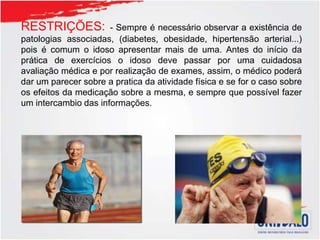 RESTRIÇÕES: - Sempre é necessário observar a existência de
patologias associadas, (diabetes, obesidade, hipertensão arterial...)
pois é comum o idoso apresentar mais de uma. Antes do início da
prática de exercícios o idoso deve passar por uma cuidadosa
avaliação médica e por realização de exames, assim, o médico poderá
dar um parecer sobre a pratica da atividade física e se for o caso sobre
os efeitos da medicação sobre a mesma, e sempre que possível fazer
um intercambio das informações.
 