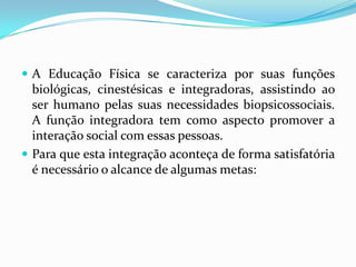  A Educação Física se caracteriza por suas funções
biológicas, cinestésicas e integradoras, assistindo ao
ser humano pelas suas necessidades biopsicossociais.
A função integradora tem como aspecto promover a
interação social com essas pessoas.
 Para que esta integração aconteça de forma satisfatória
é necessário o alcance de algumas metas:
 