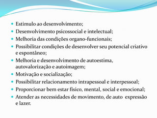  Estimulo ao desenvolvimento;
 Desenvolvimento psicossocial e intelectual;
 Melhoria das condições organo-funcionais;
 Possibilitar condições de desenvolver seu potencial criativo
e espontâneo;
 Melhoria e desenvolvimento de autoestima,
autovalorização e autoimagem;
 Motivação e socialização;
 Possibilitar relacionamento intrapessoal e interpessoal;
 Proporcionar bem estar físico, mental, social e emocional;
 Atender as necessidades de movimento, de auto expressão
e lazer.
 