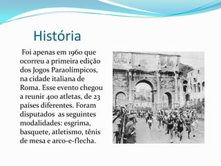 História
Foi apenas em 1960 que
ocorreu a primeira edição
dos Jogos Paraolímpicos,
na cidade italiana de
Roma. Esse evento chegou
a reunir 400 atletas, de 23
países diferentes. Foram
disputados as seguintes
modalidades: esgrima,
basquete, atletismo, tênis
de mesa e arco-e-flecha.
 