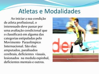 Atletas e Modalidades
Ao iniciar a sua condição
de atleta profissional, o
interessado deve passar por
uma avaliação condicional que
o classificará em alguma das
categorias estipuladas pelo
Movimento Paraolímpico
Internacional. São elas:
amputados, paralisados
cerebrais, deficientes visuais,
lesionados na medula espinhal,
deficientes mentais e outros.
 