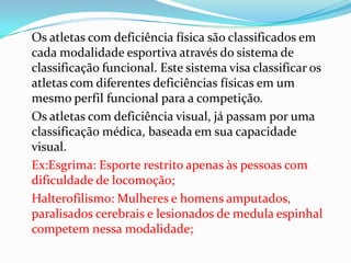 Os atletas com deficiência física são classificados em
cada modalidade esportiva através do sistema de
classificação funcional. Este sistema visa classificar os
atletas com diferentes deficiências físicas em um
mesmo perfil funcional para a competição.
Os atletas com deficiência visual, já passam por uma
classificação médica, baseada em sua capacidade
visual.
Ex:Esgrima: Esporte restrito apenas às pessoas com
dificuldade de locomoção;
Halterofilismo: Mulheres e homens amputados,
paralisados cerebrais e lesionados de medula espinhal
competem nessa modalidade;
 
