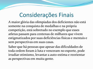 Considerações Finais
A maior glória das olimpíadas dos deficientes não está
somente na conquista de medalhas e na própria
competição, está sobretudo no exemplo que esses
atletas passam para centenas de milhares que vivem
estigmatizados por suas deficiências físicas e mentais e
sem perspectivas em suas casas.
Saber que há pessoas que apesar das dificuldades de
toda ordem foram à luta e venceram no esporte, pode
irradiar otimismo, levantar a auto-estima e reorientar
as perspectivas em muita gente.
 