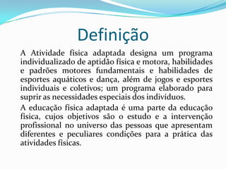 Definição
A Atividade física adaptada designa um programa
individualizado de aptidão física e motora, habilidades
e padrões motores fundamentais e habilidades de
esportes aquáticos e dança, além de jogos e esportes
individuais e coletivos; um programa elaborado para
suprir as necessidades especiais dos indivíduos.
A educação física adaptada é uma parte da educação
física, cujos objetivos são o estudo e a intervenção
profissional no universo das pessoas que apresentam
diferentes e peculiares condições para a prática das
atividades físicas.
 