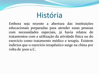 História
Embora seja recente a abertura das instituições
educacionais preparadas para atender essas pessoas
com necessidades especiais, já havia relatos de
tratamentos com a utilização da atividade física ou do
exercício como tratamento médico e terapia. Existem
indícios que o exercício terapêutico surge na china por
volta de 3000 a.C.
 