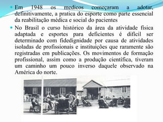  Em 1948 os medicos começaram a adotar,
definitivamente, a pratica do esporte como parte essencial
da reabilitação médica e social do pacientes
 No Brasil o curso histórico da área da atividade física
adaptada e esportes para deficientes é difícil ser
determinado com fidedignidade por causa de atividades
isoladas de profissionais e instituições que raramente são
registradas em publicações. Os movimentos de formação
profissional, assim como a produção científica, tiveram
um caminho um pouco inverso daquele observado na
América do norte.
 