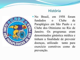 História
 No Brasil, em 1958 foram
fundados o Clube de
Paraplégico em São Paulo e o
Clube dos Otimismo no Rio de
Janeiro. Os programas eram
denominados ginástica médica e
tinham a finalidade de prevenir
doenças, utilizado tanto para
exercício corretivos como de
prevenção.
 