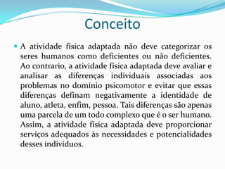 Conceito
 A atividade física adaptada não deve categorizar os
seres humanos como deficientes ou não deficientes.
Ao contrario, a atividade física adaptada deve avaliar e
analisar as diferenças individuais associadas aos
problemas no domínio psicomotor e evitar que essas
diferenças definam negativamente a identidade de
aluno, atleta, enfim, pessoa. Tais diferenças são apenas
uma parcela de um todo complexo que é o ser humano.
Assim, a atividade física adaptada deve proporcionar
serviços adequados às necessidades e potencialidades
desses indivíduos.
 