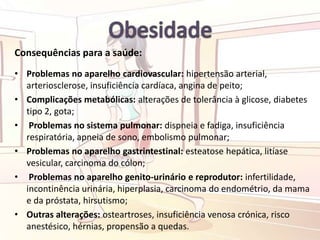 Consequências para a saúde:
• Problemas no aparelho cardiovascular: hipertensão arterial,
arteriosclerose, insuficiência cardíaca, angina de peito;
• Complicações metabólicas: alterações de tolerância à glicose, diabetes
tipo 2, gota;
• Problemas no sistema pulmonar: dispneia e fadiga, insuficiência
respiratória, apneia de sono, embolismo pulmonar;
• Problemas no aparelho gastrintestinal: esteatose hepática, litíase
vesicular, carcinoma do cólon;
• Problemas no aparelho genito-urinário e reprodutor: infertilidade,
incontinência urinária, hiperplasia, carcinoma do endométrio, da mama
e da próstata, hirsutismo;
• Outras alterações: osteartroses, insuficiência venosa crónica, risco
anestésico, hérnias, propensão a quedas.
 