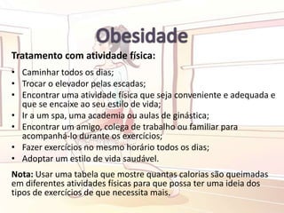 Tratamento com atividade física:
• Caminhar todos os dias;
• Trocar o elevador pelas escadas;
• Encontrar uma atividade física que seja conveniente e adequada e
que se encaixe ao seu estilo de vida;
• Ir a um spa, uma academia ou aulas de ginástica;
• Encontrar um amigo, colega de trabalho ou familiar para
acompanhá-lo durante os exercícios;
• Fazer exercícios no mesmo horário todos os dias;
• Adoptar um estilo de vida saudável.
Nota: Usar uma tabela que mostre quantas calorias são queimadas
em diferentes atividades físicas para que possa ter uma ideia dos
tipos de exercícios de que necessita mais.
 