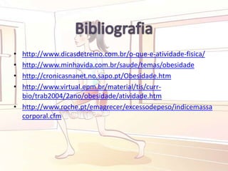 • http://www.dicasdetreino.com.br/o-que-e-atividade-fisica/
• http://www.minhavida.com.br/saude/temas/obesidade
• http://cronicasnanet.no.sapo.pt/Obesidade.htm
• http://www.virtual.epm.br/material/tis/curr-
bio/trab2004/2ano/obesidade/atividade.htm
• http://www.roche.pt/emagrecer/excessodepeso/indicemassa
corporal.cfm
 