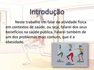 Neste trabalho irei falar de atividade física
em contextos de saúde, ou seja, falarei dos seus
benefícios na saúde pública. Falarei também de
um dos problemas mais comuns, que é a
obesidade.
 