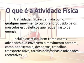 A atividade física é definida como
qualquer movimento corporal produzido pelos
músculos esqueléticos que requer gasto de
energia.
Inclui o exercício, bem como outras
atividades que envolvem o movimento corporal,
como por exemplo, desportos, trabalhar,
transporte ativo, tarefas domésticas e atividades
recreativas.
 