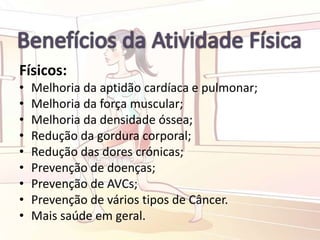 Físicos:
• Melhoria da aptidão cardíaca e pulmonar;
• Melhoria da força muscular;
• Melhoria da densidade óssea;
• Redução da gordura corporal;
• Redução das dores crónicas;
• Prevenção de doenças;
• Prevenção de AVCs;
• Prevenção de vários tipos de Câncer.
• Mais saúde em geral.
 