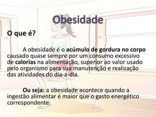 O que é?
A obesidade é o acúmulo de gordura no corpo
causado quase sempre por um consumo excessivo
de calorias na alimentação, superior ao valor usado
pelo organismo para sua manutenção e realização
das atividades do dia-a-dia.
Ou seja: a obesidade acontece quando a
ingestão alimentar é maior que o gasto energético
correspondente.
 