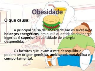 O que causa:
A principal causa da Obesidade são os sucessivos
balanços energéticos, em que a quantidade de energia
ingerida é superior à quantidade de energia
despendida.
Os factores que levam a este desequilíbrio
podem ter origem genética, ambiental, metabólica e
comportamental.
 