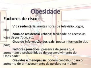 Factores de risco:
Vida sedentária: muitas horas de televisão, jogos,
etc;
Zona de residência urbana: facilidade de acesso às
lojas de fastfood, etc;
Grau de informação dos pais: pouca informação dos
pais;
Factores genéticos: presença de genes que
aumentam a probabilidade de desenvolvimento de
Obesidade;
Gravidez e menopausa: podem contribuir para o
aumento de armazenamento da gordura na mulher.
 