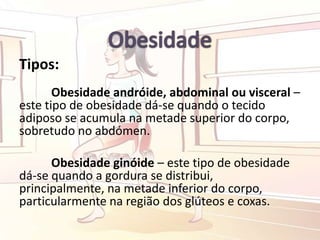 Tipos:
Obesidade andróide, abdominal ou visceral –
este tipo de obesidade dá-se quando o tecido
adiposo se acumula na metade superior do corpo,
sobretudo no abdómen.
Obesidade ginóide – este tipo de obesidade
dá-se quando a gordura se distribui,
principalmente, na metade inferior do corpo,
particularmente na região dos glúteos e coxas.
 
