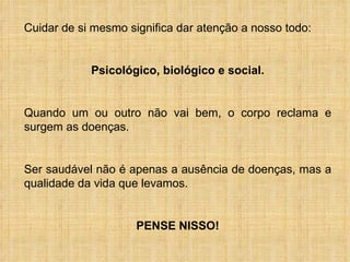 Cuidar de si mesmo significa dar atenção a nosso todo: Psicológico, biológico e social. Quando um ou outro não vai bem, o corpo reclama e surgem as doenças.  Ser saudável não é apenas a ausência de doenças, mas a qualidade da vida que levamos. PENSE NISSO! 