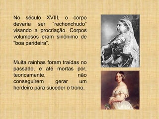 No século XVIII, o corpo deveria ser “rechonchudo” visando a procriação. Corpos volumosos eram sinônimo de “boa parideira”. Muita rainhas foram traídas no passado, e até mortas por, teoricamente, não conseguirem gerar um herdeiro para suceder o trono. 
