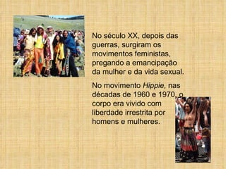 No século XX, depois das guerras, surgiram os movimentos feministas, pregando a emancipação da mulher e da vida sexual.  No movimento  Hippie,  nas décadas de 1960 e 1970, o corpo era vivido com liberdade irrestrita por homens e mulheres. 