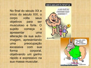 No final do século XX e início do século XXI, o corpo volta seus objetivos para ser musculoso e forte. O sujeito começa a apresentar uma alteração da sua auto-imagem, apresentando uma preocupação excessiva com sua forma corporal, objetivando um ganho rápido e expressivo na sua massa muscular. 