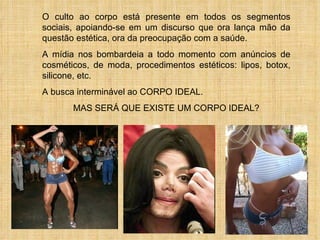 O culto ao corpo está presente em todos os segmentos sociais, apoiando-se em um discurso que ora lança mão da questão estética, ora da preocupação com a saúde. A mídia nos bombardeia a todo momento com anúncios de cosméticos, de moda, procedimentos estéticos: lipos, botox, silicone, etc. A busca interminável ao CORPO IDEAL.  MAS SERÁ QUE EXISTE UM CORPO IDEAL? 