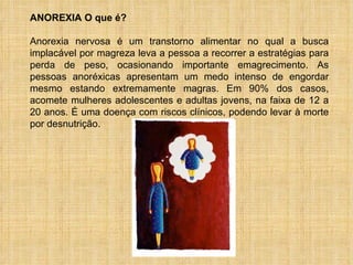 ANOREXIA O que é?  Anorexia nervosa é um transtorno alimentar no qual a busca implacável por magreza leva a pessoa a recorrer a estratégias para perda de peso, ocasionando importante emagrecimento. As pessoas anoréxicas apresentam um medo intenso de engordar mesmo estando extremamente magras. Em 90% dos casos, acomete mulheres adolescentes e adultas jovens, na faixa de 12 a 20 anos. É uma doença com riscos clínicos, podendo levar à morte por desnutrição.  