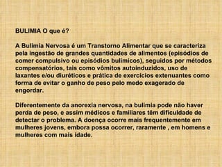 BULIMIA O que é?                              A Bulimia Nervosa é um Transtorno Alimentar que se caracteriza pela ingestão de grandes quantidades de alimentos (episódios de comer compulsivo ou episódios bulímicos), seguidos por métodos compensatórios, tais como vômitos autoinduzidos, uso de laxantes e/ou diuréticos e prática de exercícios extenuantes como forma de evitar o ganho de peso pelo medo exagerado de engordar.  Diferentemente da anorexia nervosa, na bulimia pode não haver perda de peso, e assim médicos e familiares têm dificuldade de detectar o problema. A doença ocorre mais frequentemente em mulheres jovens, embora possa ocorrer, raramente , em homens e mulheres com mais idade.  