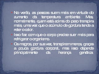 No verão, as pessoas suam mais em virtude do aumento da temperatura ambiente. Mas, normalmente, quem está acima do peso transpira mais, uma vez que o acúmulo de gordura tende a reter o calor.  Isso faz com que o corpo precise suar mais para refrigerar o organismo.  Os magros, por sua vez, transpiram menos, graças a pouca gordura corporal, mas isso depende principalmente da herança genética. 