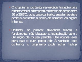 O organismo, portanto, na verdade, transpira para manter estável a temperatura interna do corpo entre 36 e 36,5ºC, pois, caso contrário, essa temperatura poderia aumentar a ponto de cozinhar os órgãos internos. Portanto, ao praticar atividades físicas, é fundamental não bloquear a transpiração com a utilização de roupas pesadas. Use roupas leves para que o suor possa sair à vontade, caso contrário, o organismo pode sofrer fadiga. 