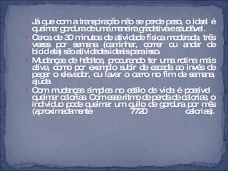 Já que com a transpiração não se perde peso, o ideal é queimar gordura de uma maneira gradativa e saudável.  Cerca de 30 minutos de atividade física moderada, três vezes por semana (caminhar, correr ou andar de bicicleta) são atividades ideais para isso. Mudanças de hábitos, procurando ter uma rotina mais ativa, como por exemplo subir de escada ao invés de pegar o elevador, ou lavar o carro no fim de semana, ajuda Com mudanças simples no estilo de vida é possível  queimar calorias. Com esse ritmo de perda de calorias, o indivíduo pode queimar um quilo de gordura por mês (aproximadamente 7720 calorias). 