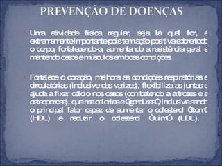 Uma atividade física regular, seja lá qual for, é extremamente importante pois tem ação positiva sobre todo o corpo, fortalecendo-o, aumentando a resistência geral e mantendo ossos e músculos em boas condições. Fortalece o coração, melhora as condições respiratórias e circulatórias (inclusive das varizes), flexibiliza as juntas e ajuda a fixar cálcio nos ossos (combatendo a artroses e a osteoporose), queima calorias e “gorduras”, inclusive sendo o principal fator capaz de aumentar o colesterol “bom” (HDL) e reduzir o colesterol “ruim” (LDL).  
