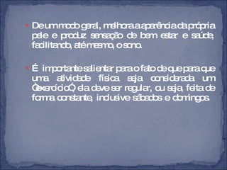 De um modo geral, melhora a aparência da própria pele e produz sensação de bem estar e saúde, facilitando, até mesmo, o sono. É  importante salientar para o fato de que para que uma atividade física seja considerada um “exercício”, ela deve ser regular, ou seja, feita de forma constante, inclusive sábados e domingos.  