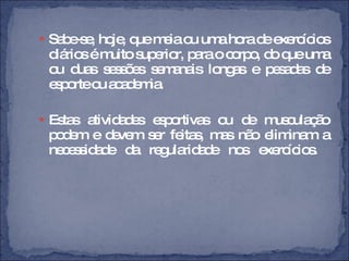 Sabe-se, hoje, que meia ou uma hora de exercícios diários é muito superior, para o corpo, do que uma ou duas sessões semanais longas e pesadas de esporte ou academia.  Estas atividades esportivas ou de musculação podem e devem ser feitas, mas não eliminam a necessidade da regularidade nos exercícios.  