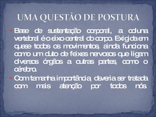 Base de sustentação corporal, a coluna vertebral é o eixo central do corpo. Exigida em quase todos os movimentos, ainda funciona como um duto de feixes nervosos que ligam diversos órgãos a outras partes, como o cérebro.  Com tamanha importância, deveria ser tratada com mais atenção por todos nós. 