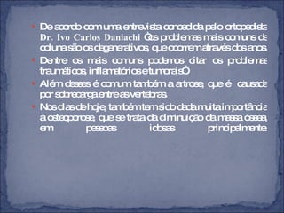 De acordo com uma entrevista concedida pelo ortopedista  Dr. Ivo Carlos Daniachi  “os problemas mais comuns de coluna são os degenerativos, que ocorrem através dos anos.  Dentre os mais comuns podemos citar os problemas traumáticos, inflamatórios e tumorais”. Além desses é comum também a artrose, que é  causada por sobrecarga entre as vértebras. Nos dias de hoje, também tem sido dada muita importância à osteoporose, que se trata da diminuição da massa óssea, em pessoas idosas principalmente. 