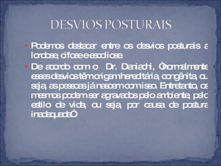 Podemos destacar entre os desvios posturais a lordose, cifose e escoliose.  De acordo com o  Dr. Daniachi, “normalmente esses desvios têm origem hereditária, congênita, ou seja, as pessoas já nascem com isso. Entretanto, os mesmos podem ser agravados pelo ambiente, pelo estilo de vida, ou seja, por causa de postura inadequada”. 