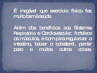 É inegável que exercício físico faz muito bem à saúde. Além dos benefícios aos Sistemas  Respiratório  e Cardiovascular, fortalece os músculos, é bom para regularizar o intestino, baixar o colesterol, perder peso e muitas outras coisas. 