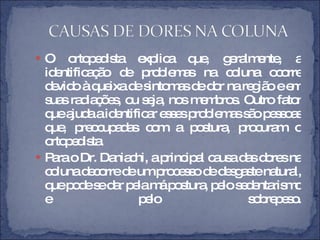 O ortopedista explica que, geralmente, a identificação de problemas na coluna ocorre devido à queixa de sintomas de dor na região e em suas radiações, ou seja, nos membros. Outro fator que ajuda a identificar esses problemas são pessoas que, preocupadas com a postura, procuram o ortopedista. Para o Dr. Daniachi, a principal causa das dores na coluna decorre de um processo de desgaste natural, que pode se dar pela má postura, pelo sedentarismo e pelo sobrepeso. 