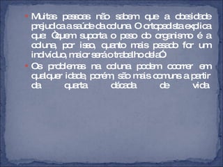 Muitas pessoas não sabem que a obesidade prejudica a saúde da coluna. O ortopedista explica que: “quem suporta o peso do organismo é a coluna, por isso, quanto mais pesado for um indivíduo, maior será o trabalho dela”. Os problemas na coluna podem ocorrer em qualquer idade, porém, são mais comuns a partir da quarta década de vida. 